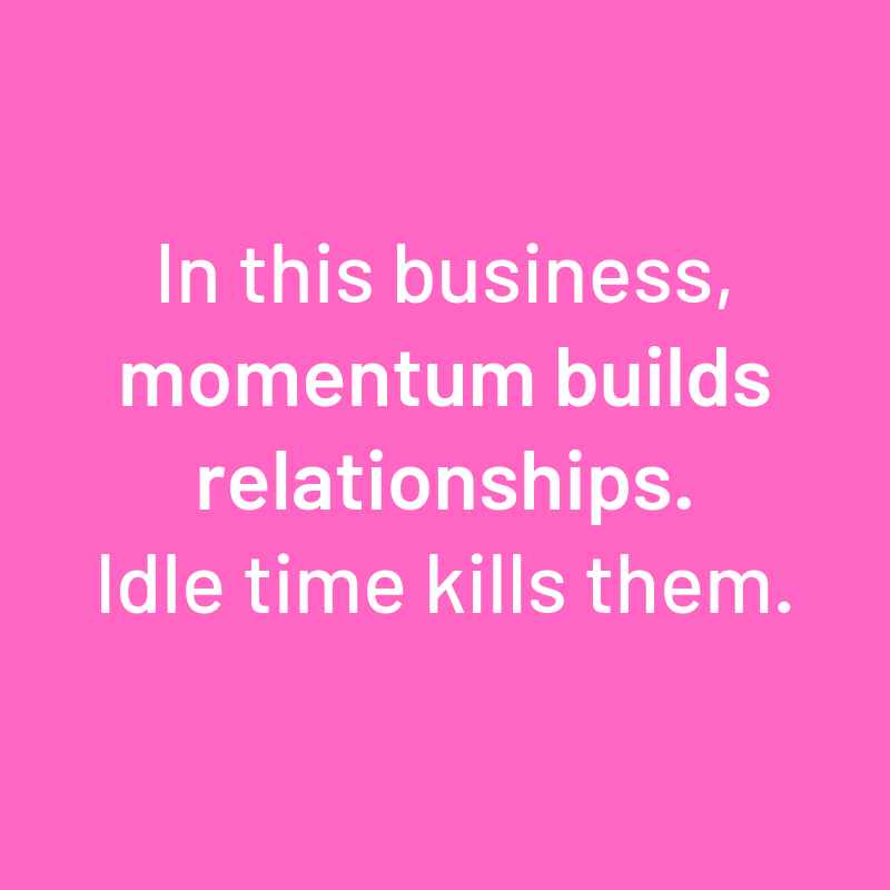 "In this business, momentum builds relationships. Idle time kills them."